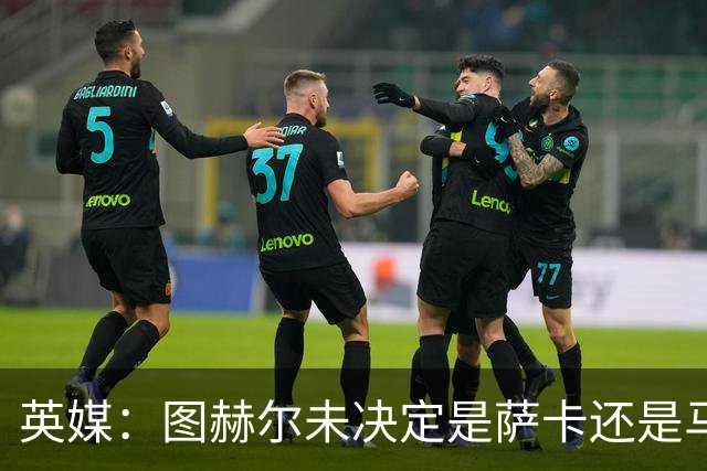 英媒：图赫尔未决定是萨卡还是马杜埃凯首发，中卫斯通斯搭孔萨